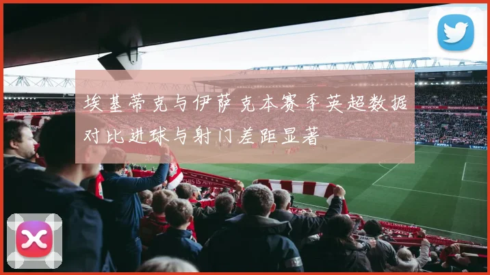 埃基蒂克与伊萨克本赛季英超数据对比进球与射门差距显著
