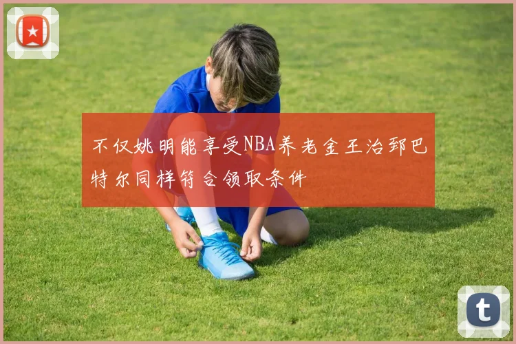 不仅姚明能享受NBA养老金王治郅巴特尔同样符合领取条件