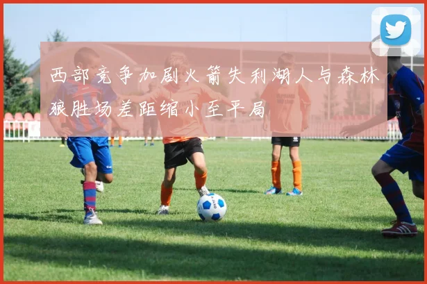 西部竞争加剧火箭失利湖人与森林狼胜场差距缩小至平局