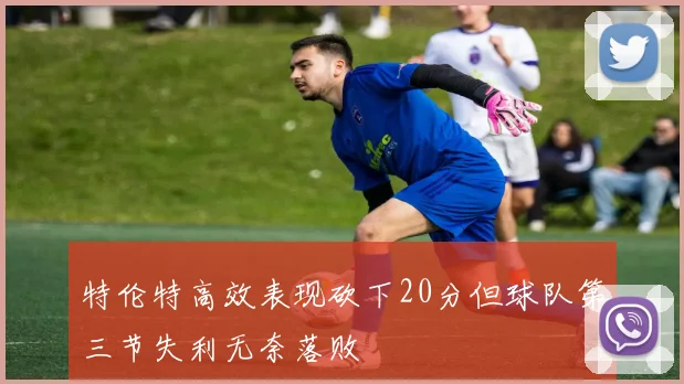 特伦特高效表现砍下20分但球队第三节失利无奈落败