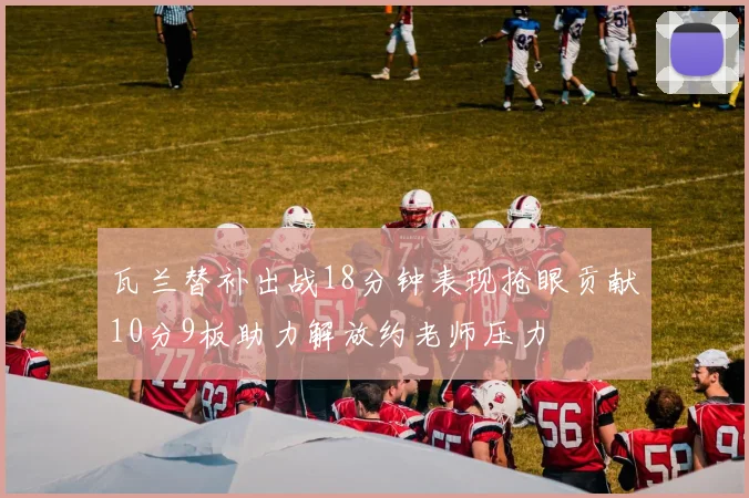 瓦兰替补出战18分钟表现抢眼贡献10分9板助力解放约老师压力