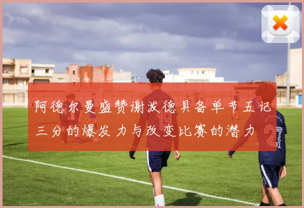 阿德尔曼盛赞谢泼德具备单节五记三分的爆发力与改变比赛的潜力
