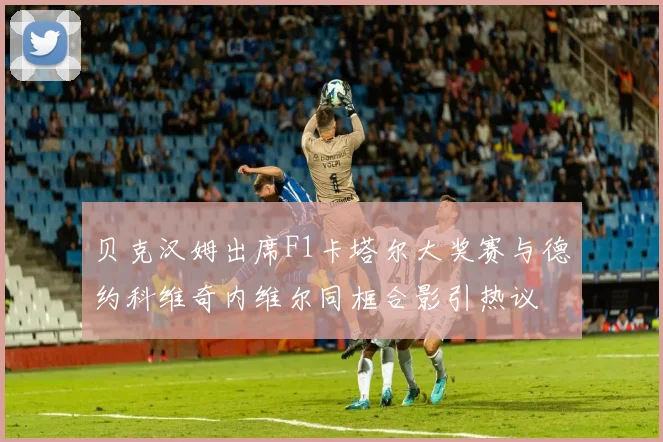 贝克汉姆出席F1卡塔尔大奖赛与德约科维奇内维尔同框合影引热议