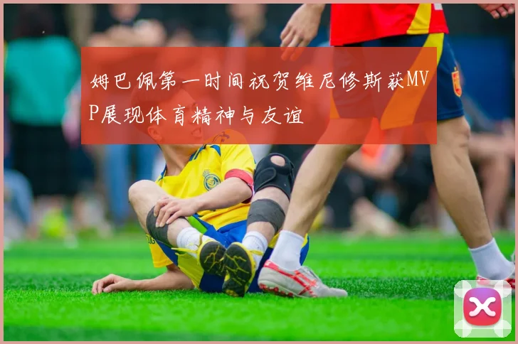 姆巴佩第一时间祝贺维尼修斯获MVP展现体育精神与友谊