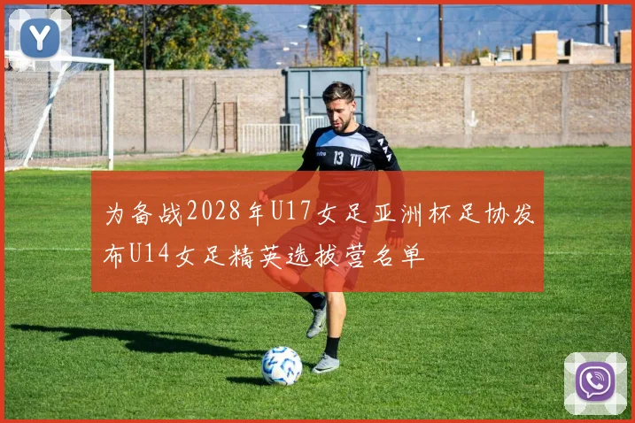 为备战2028年U17女足亚洲杯足协发布U14女足精英选拔营名单