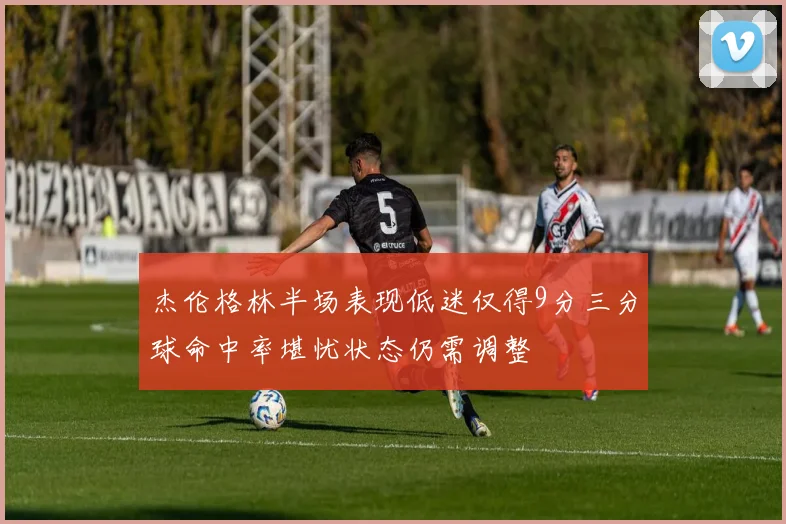 杰伦格林半场表现低迷仅得9分三分球命中率堪忧状态仍需调整