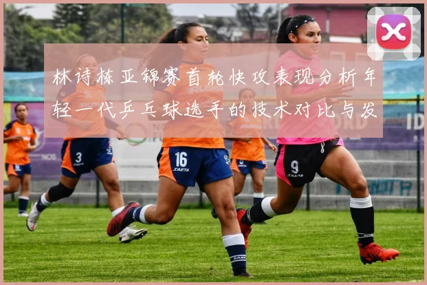 林诗栋亚锦赛首轮快攻表现分析年轻一代乒乓球选手的技术对比与发展潜力